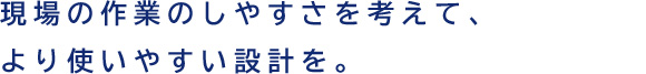 現場の作業のしやすさを考えて、より使いやすい設計を。