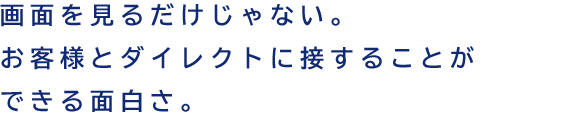 画面を見るだけじゃない。お客様とダイレクトに接することができる面白さ。