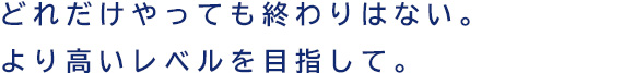 どれだけやっても終わりはない。より高いレベルを目指して。