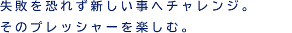 失敗を恐れず新しい事へチャレンジ。そのプレッシャーを楽しむ。