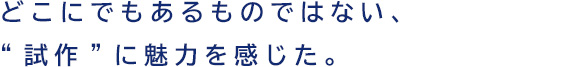 どこにでもあるものではない、“試作”に魅力を感じた。