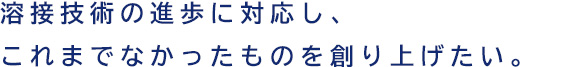 溶接技術の進歩に対応し、これまでなかったものを創り上げたい。