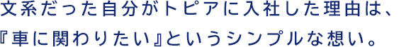 文系だった自分がトピアに入社した理由は、『車に関わりたい』というシンプルな想い。
