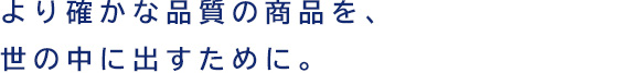 より確かな品質の商品を、世の中に出すために。