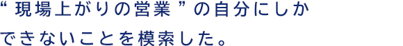 “現場上がりの営業”の自分にしかできないことを模索した。