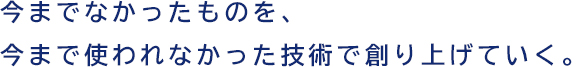 今までなかったものを、今まで使われなかった技術で創り上げていく。