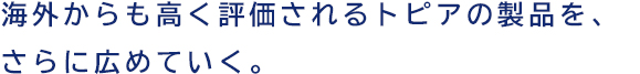 海外からも高く評価されるトピアの製品を、さらに広めていく。